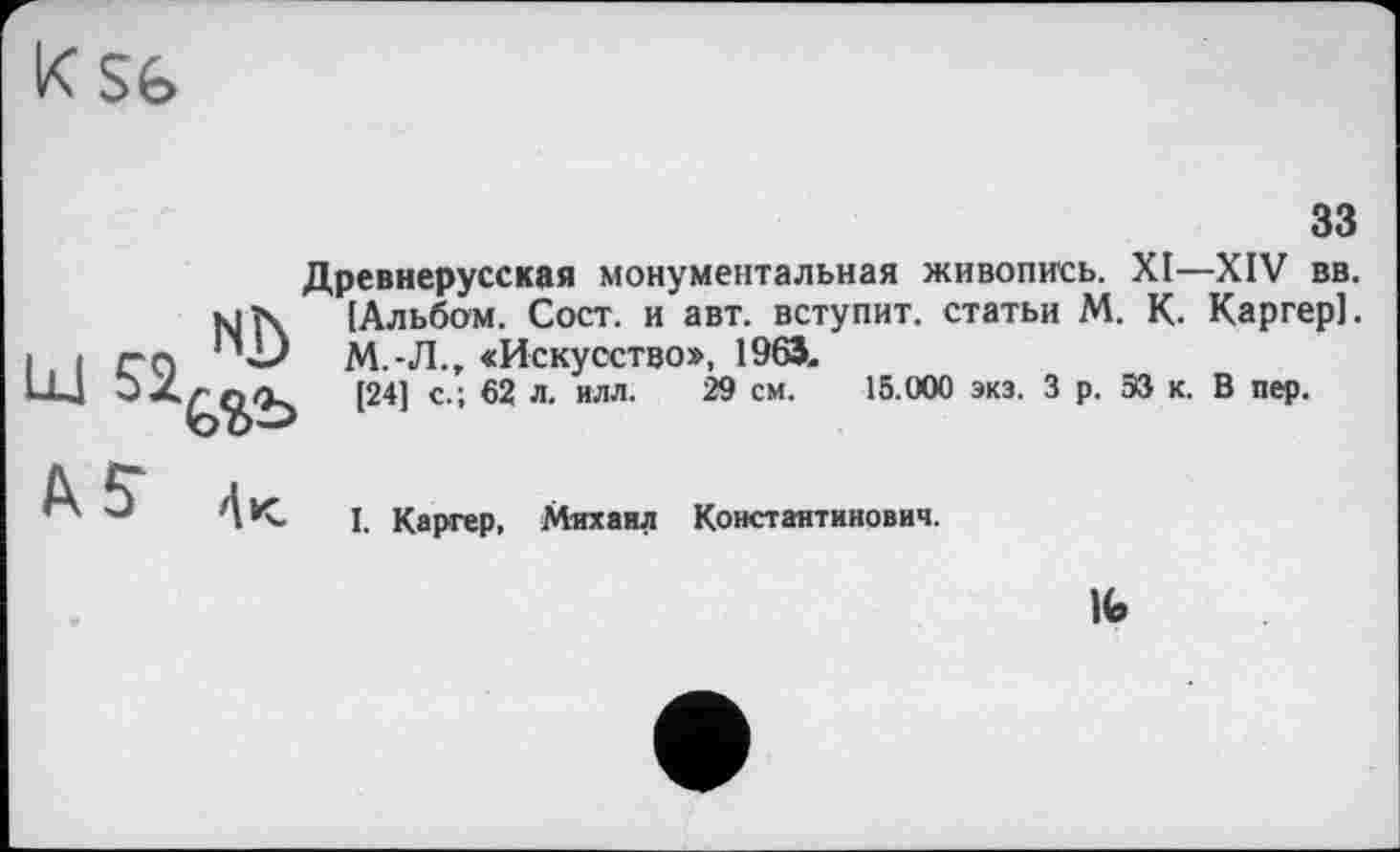 ﻿33
Древнерусская монументальная живопись. XI—XIV вв. к]1\ [Альбом. Сост. и авт. вступит, статьи М. К. Каргер].
М.-Л., «Искусство», 1963.
t24i с'; 62 л‘илл’ 29 см‘ 15 000 эк3,3 р-53 к- в пе₽-
I. Каргер, Михаил Константинович.
№